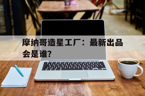 九游体育注册-摩纳哥造星工厂：最新出品会是谁？