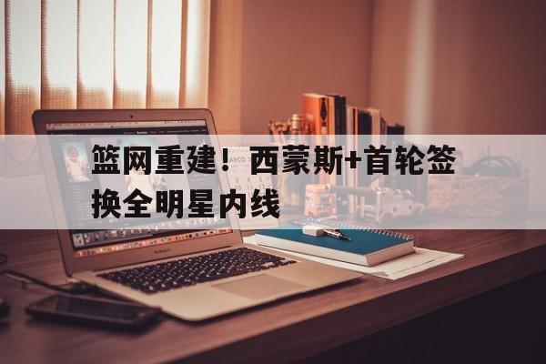 九游体育网-篮网重建！西蒙斯+首轮签换全明星内线
